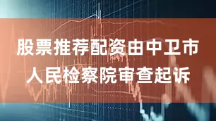 股票推荐配资由中卫市人民检察院审查起诉