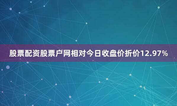 股票配资股票户网相对今日收盘价折价12.97%