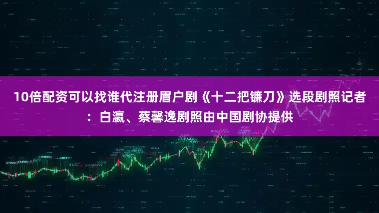 10倍配资可以找谁代注册　　眉户剧《十二把镰刀》选段剧照　　记者：白瀛、蔡馨逸　　剧照由中国剧协提供