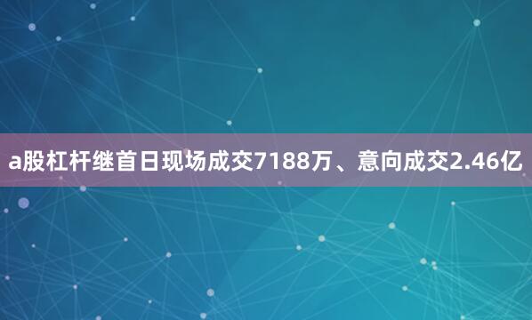 a股杠杆继首日现场成交7188万、意向成交2.46亿