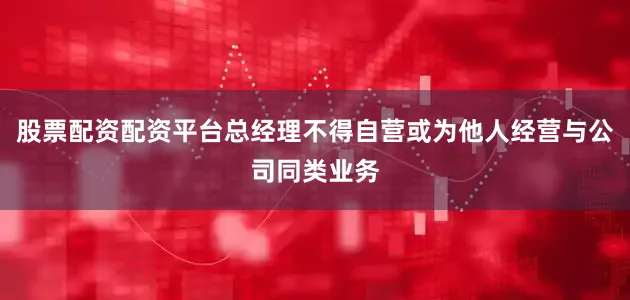 股票配资配资平台总经理不得自营或为他人经营与公司同类业务
