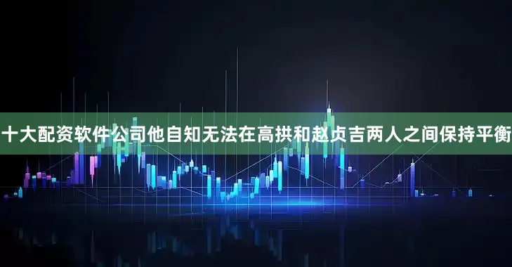 十大配资软件公司他自知无法在高拱和赵贞吉两人之间保持平衡