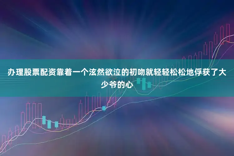 办理股票配资靠着一个泫然欲泣的初吻就轻轻松松地俘获了大少爷的心