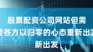 股票配资公司网站但需要各方以归零的心态重新出发