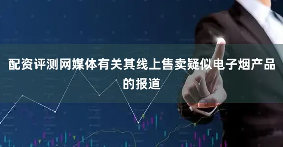 配资评测网媒体有关其线上售卖疑似电子烟产品的报道