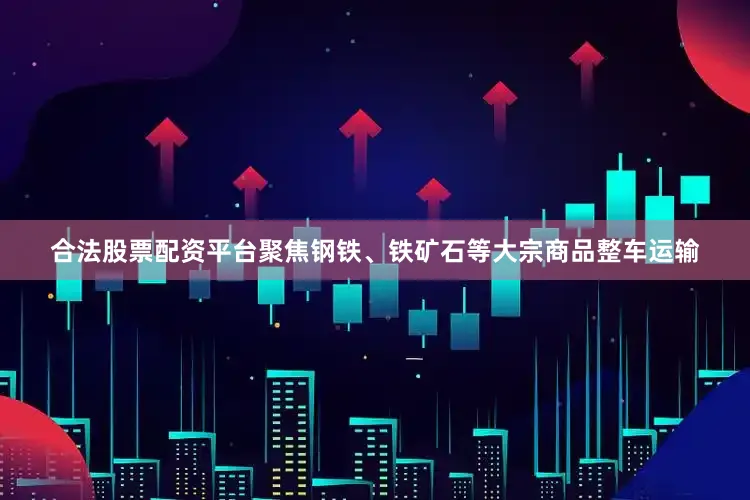 合法股票配资平台聚焦钢铁、铁矿石等大宗商品整车运输